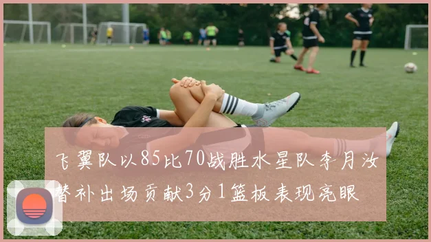 飞翼队以85比70战胜水星队李月汝替补出场贡献3分1篮板表现亮眼