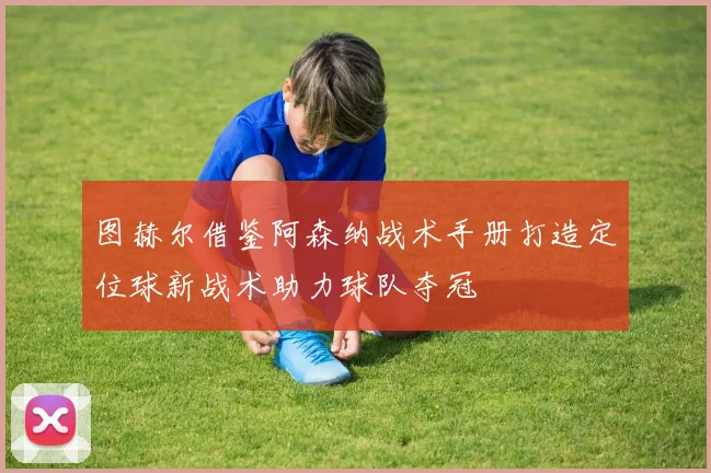 图赫尔借鉴阿森纳战术手册打造定位球新战术助力球队夺冠