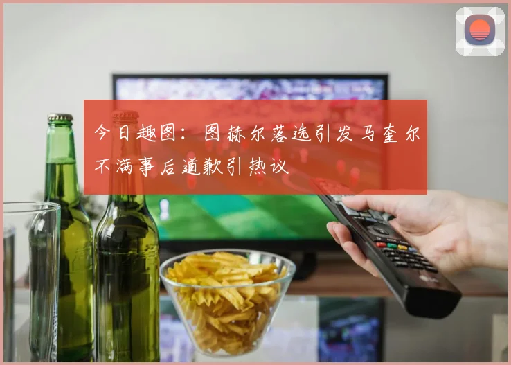 今日趣图：图赫尔落选引发马奎尔不满事后道歉引热议
