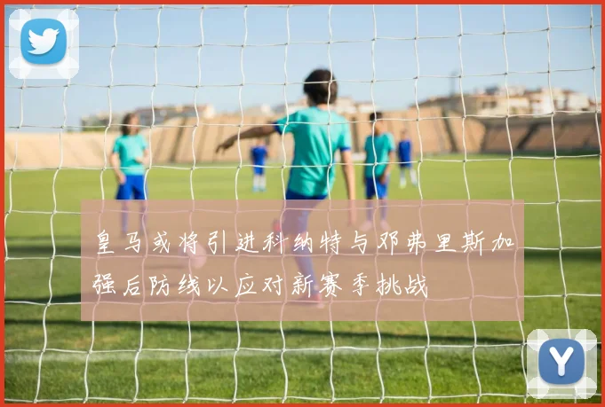 皇马或将引进科纳特与邓弗里斯加强后防线以应对新赛季挑战