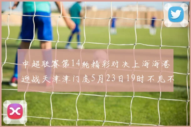 中超联赛第14轮精彩对决上海海港迎战天津津门虎5月23日19时不见不散
