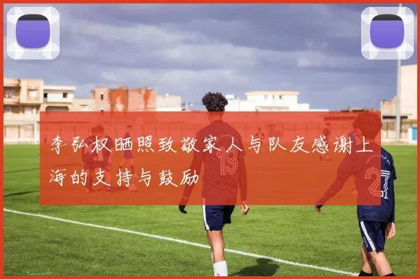 李弘权晒照致敬家人与队友感谢上海的支持与鼓励