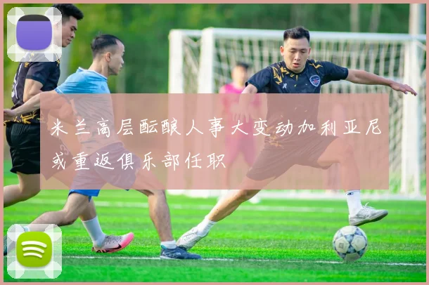 米兰高层酝酿人事大变动加利亚尼或重返俱乐部任职
