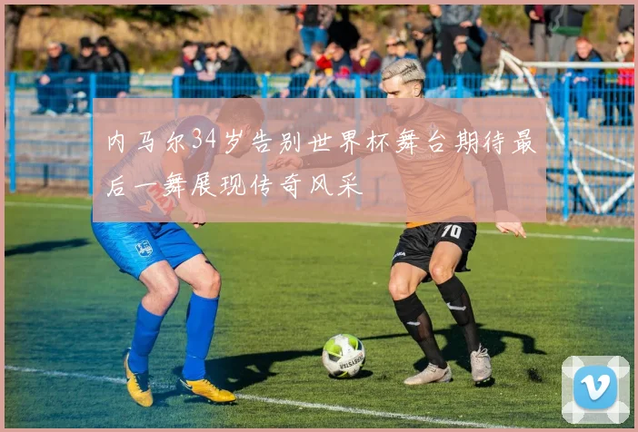 内马尔34岁告别世界杯舞台期待最后一舞展现传奇风采
