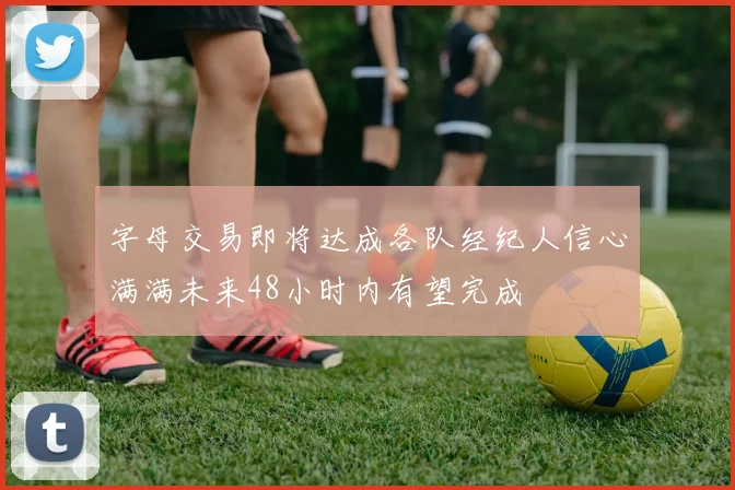 字母交易即将达成各队经纪人信心满满未来48小时内有望完成