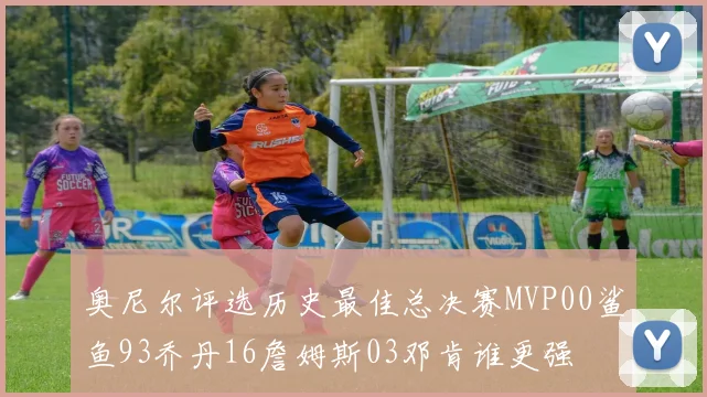 奥尼尔评选历史最佳总决赛MVP00鲨鱼93乔丹16詹姆斯03邓肯谁更强