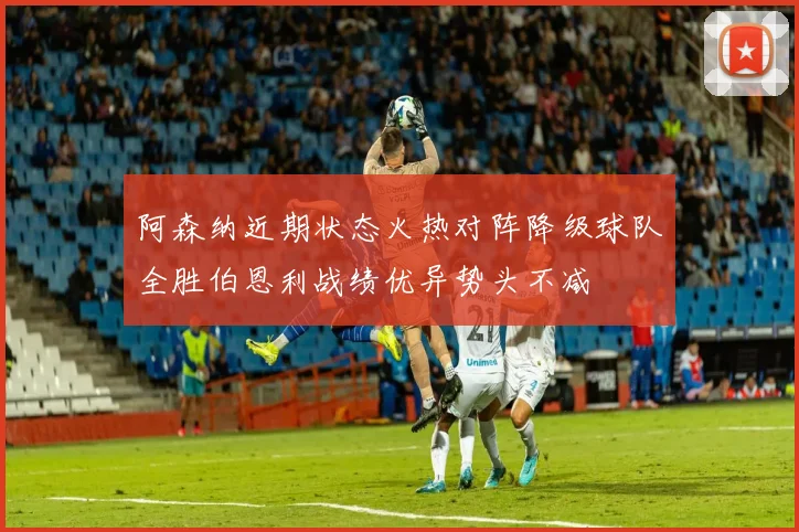 阿森纳近期状态火热对阵降级球队全胜伯恩利战绩优异势头不减