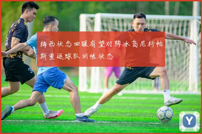 梅西状态回暖有望对阵冰岛尼科帕斯重返球队训练状态