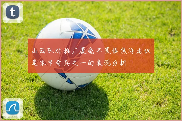 山西队对抗广厦毫不畏惧焦海龙仅是末节奇兵之一的表现分析