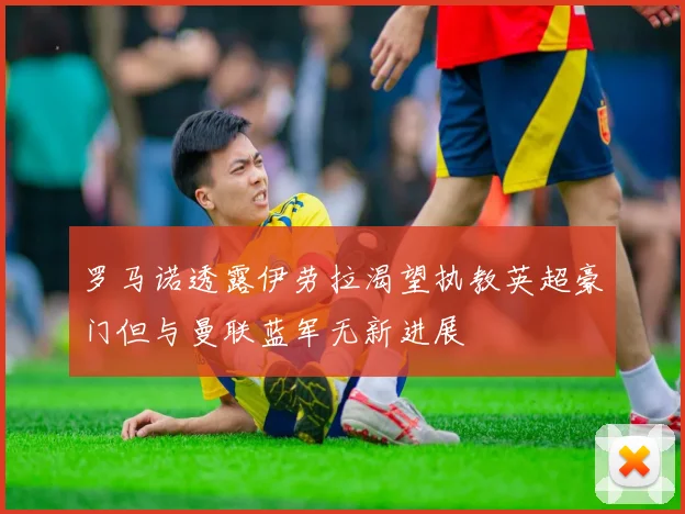 罗马诺透露伊劳拉渴望执教英超豪门但与曼联蓝军无新进展