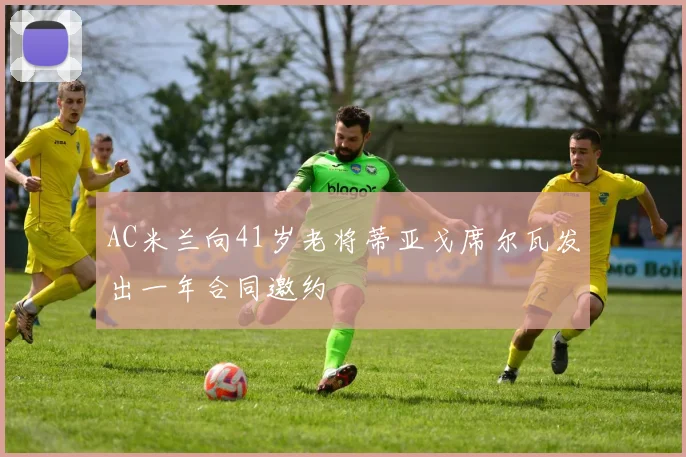 AC米兰向41岁老将蒂亚戈席尔瓦发出一年合同邀约