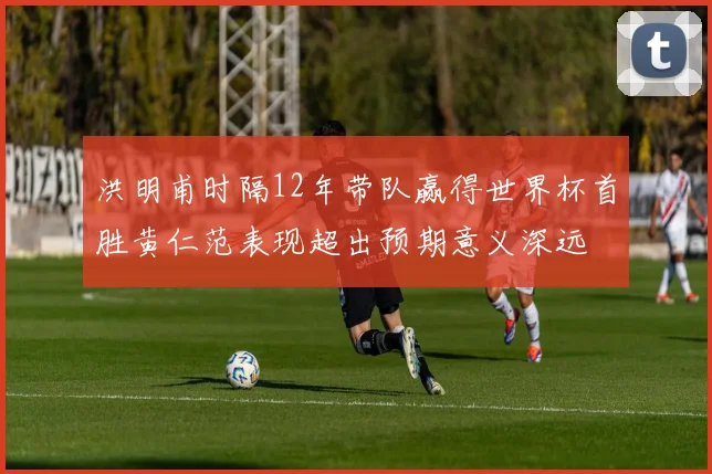洪明甫时隔12年带队赢得世界杯首胜黄仁范表现超出预期意义深远
